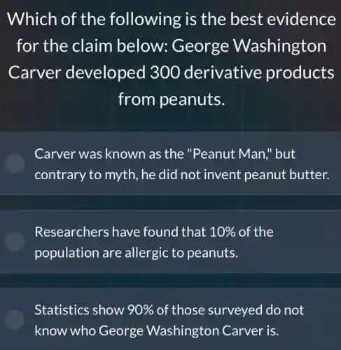 Which of the following is the best evidence
for the claim below:George Washington
Carver developed 300 derivative products
from peanuts.
Carver was known as the "Peanut Man;"but
contrary to myth , he did not invent peanut butter.
Researchers have found that 10% of the
population are allergic to peanuts.
Statistics show 90% of those surveyed I do not