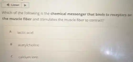 Which of the following is the chemical messenger that binds to receptors on
the muscle fiber and stimulates the muscle fiber to contract?
A lactic acid
B acetylcholine
C calcium ions