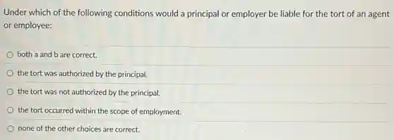 Under which of the following conditions would a principal or employer be liable for the tort of an agent
or employee:
both a and b are correct.
the tort was authorized by the principal.
the tort was not authorized by the principal.
the tort occurred within the scope of employment.
none of the other choices are correct.
