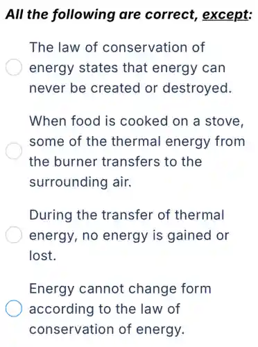 All the following are correct,except:
The law of conservation of
energy states that energy can
never be created or destroyed.
When food is cooked on a stove.
some of the thermal energy from
the burner transfers to the
surrounding air.
During the transfer of thermal
energy, no energy is gained or
lost.
Energy cannot change form