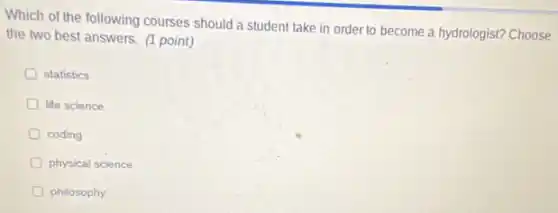 Which of the following courses should a student take in order to become a hydrologist? Choose
the two best answers.(1 point)
statistics
D life science
coding
D physical science
philosophy