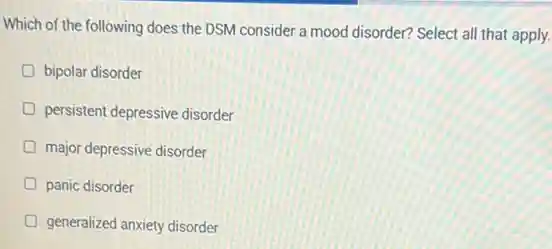 Which of the following does the DSM consider a mood disorder? Select all that apply.
bipolar disorder
persistent depressive disorder
D major depressive disorder
panic disorder
generalized anxiety disorder