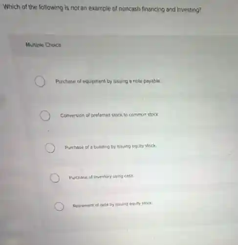 Which of the following is not an example of noncash financing and investing?
Multiple Choice
Purchase of equipment by issuing a note payable.
Conversion of preferred stock to common stock.
Purchase of a building by issuing equity stock.
Purchase of inventory using cash.
Retirement of debt by issuing equity stock.