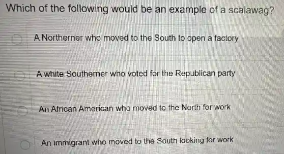 Which of the following would be an example of a scalawag?
A Northerner who moved to the South to open a factory
A white Southerner who voted for the Republican party
An African American who moved to the North for work
An immigrant who moved to the South looking for work
