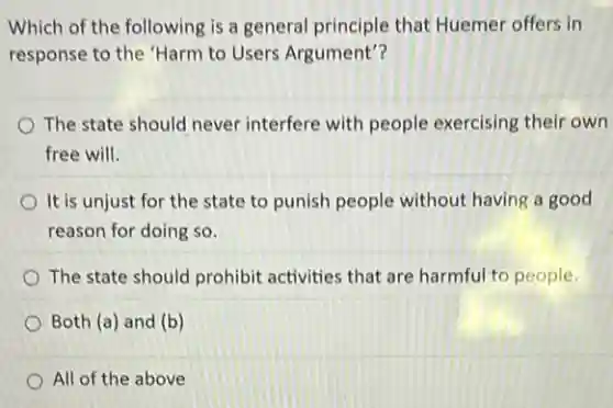 Which of the following is a general principle that Huemer offers in
response to the "Harm to Users Argument"?
The state should never interfere with people exercising their own
free will.
It is unjust for the state to punish people without having a good
reason for doing so.
The state should prohibit activities that are harmful to people.
Both (a) and (b)
All of the above