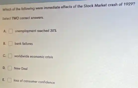 Which of the following were immediate effects of the Stock Market crash of 1929?
Select TWO correct answers.
A. unemployment reached 30% 
B. bank failures
C. worldwide economic crisis
D. New Deal
E.
loss of consumer confidence