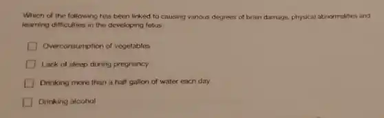 Which of the following has been linked to causing various degrees of brain damage, physical abnormalities and
learning difficulties in the developing fetus.
Overconsumption of vegetables
Lack of sleep during pregnancy
Drinking more than a half gallon of water each day
Drinking alcohol
