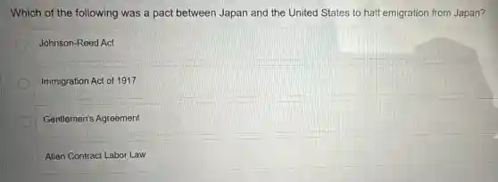 Which of the following was a pact between Japan and the United States to halt emigration from Japan?
Johnson-Reed Act
Immigration Act of 1917
Gentlemen's Agreement
Alien Contract Labor Law