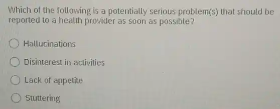 Which of the following is a potentially serious problem(s) that should be
reported to a health provider as soon as possible?
Hallucinations
Disinterest in activities
Lack of appetite
Stuttering