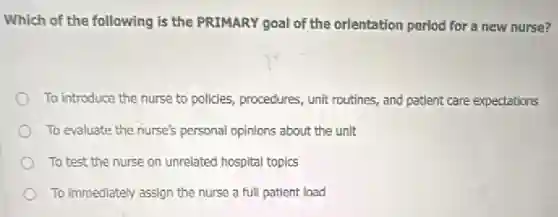 Which of the following is the PRIMARY goal of the orientation period for a new nurse?
To introduce the nurse to policies, procedures, unit routines, and patient care expectations
To evaluate the nurse's personal opinions about the unit
To test the nurse on unrelated hospital topics
To immediately assign the nurse a full patient load