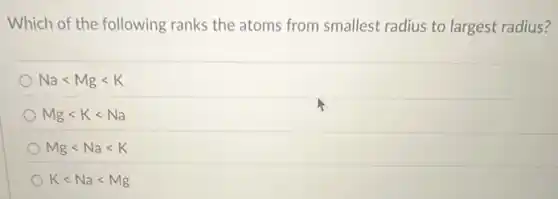 Which of the following ranks the atoms from smallest radius to largest radius?
Nalt Mglt K
Mglt Klt Na
Mglt Nalt K
Klt Nalt Mg