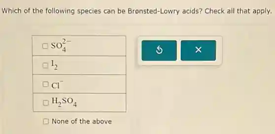 Which of the following species can be Bronsted -Lowry acids? Check all that apply.
SO_(4)^2-
D I_(2)
Cl^-
H_(2)SO_(4)
None of the above