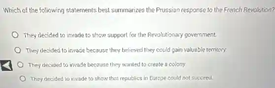 Which of the following statements best summarizes the Prussian response to the French Revolution?
They decided to invade to show support for the Revolutionary government.
They decided to invade because they believed they could gain valuable territory.
They decided to invade because they wanted to create a colony.
They decided to invade to show that republics in Europe could not succeed.