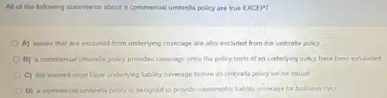 All of the following statements about a commercial umbrella policy are true EXCEPT
A) losses that are excluded from underlying coverage are also excluded from the umbrella policy.
B) a commercial umbrella policy provides coverage once the policy limits of an underlying policy have been exhausted
C) the insured must have underlying liability coverage before an umbrella policy will be issued
D) a commercial umbrella policy is designed to provide catastrophic liability coverage for business risks