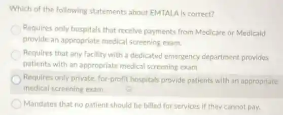 Which of the following statements about EMTALA is correct?
Requires only hospitals that receive payments from Medicare or Medicaid
provide an appropriate medical screening exam.
Requires that any facility with a dedicated emergency department provides
patients with an áppropriate medical screening exam
Requires only private for-profit hospitals provide patients with an appropriate
medical screening exam.
Mandates that no patient should be billed for services if they cannot pay.