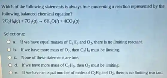 Which of the following statements is always true concerning a reaction represented by the
following balanced chemical equation?
2C_(2)H_(6)(g)+7O_(2)(g)arrow 6H_(2)O(l)+4CO_(2)(g)
Select one:
a. If we have equal masses of C_(2)H_(6) and O_(2) there is no limiting reactant.
b. If we have more mass of O_(2) then C_(2)H_(6) must be limiting.
c. None of these statements are true.
d. If we have more mass of C_(2)H_(6) then O_(2) must be limiting.
e. If we have an equal number of moles of C_(2)H_(6) and O_(2) there is no limiting reactant.