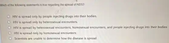 Which of the following statements is true regarding the spread ofAIDS?
HIV is spread only by people injecting drugs into their bodies.
HIV is spread only by heterosexual encounters.
HIV is spread by heterosexual encounters homosexual encounters, and people injecting drugs into their bodies.
HIV is spread only by homosexual encounters.
Scientists are unable to determine how the disease is spread