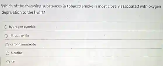 Which of the following substances in tobacco smoke is most closely associated with oxygen
deprivation to the heart?
hydrogen cyanide
nitrous oxide
carbon monoxide
nicotine
tar