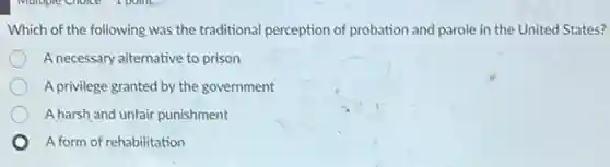 Which of the following was the traditional perception of probation and parole in the United States?
A necessary alternative to prison
A privilege granted by the government
A harsh and unfair punishment
A form of rehabilitation