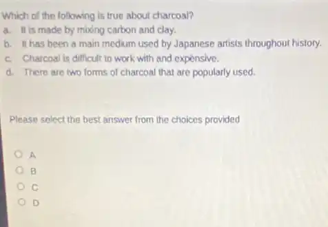 Which of the following is true about charcoal?
a. It is made by mbding carbon and clay.
b. It has been a main medium used by Japanese artists throughout history.
c. Charcoal is difficult to work with and expensive.
d. There are two forms of charcoal that are popularly used.
Please select the best answer from the choices provided
A
B
D