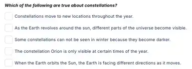 Which of the following are true about constellations?
Constellations move to new locations throughout the year.
As the Earth revolves around the sun, different parts of the universe become visible
Some constellations can not be seen in winter because they become darker.
The constellation Orion is only visible at certain times of the year.
When the Earth orbits the Sun, the Earth is facing different directions as it moves.