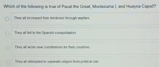 Which of the following is true of Pacal the Great, Moctezuma I, and Huayna Capac?
They all increased their territories through warfare.
They all fell to the Spanish conquistadors
They all wrote new constitutions for their countries.
They all attempted to separate religion from political rule