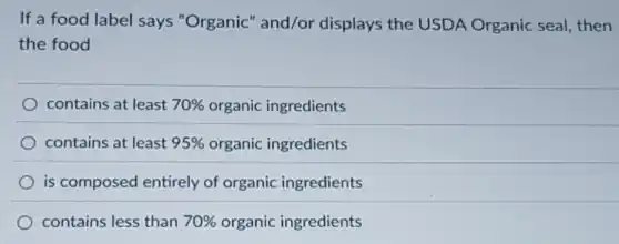 If a food label says "Organic" and/or displays the USDA Organic seal, then
the food
contains at least 70% organic ingredients
contains at least 95% organic ingredients
is composed entirely of organic ingredients
contains less than 70% organic ingredients