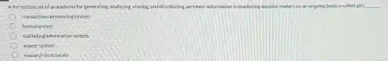 A formalized set of procedures for generating, analyzing, storing,and distributing pertinent information to marketing decision makers on an ongoing basis is called a(n) __
transactions processing system
formal system
marketing information system
expert system
research directorate