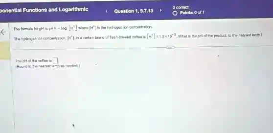 The formula for pH is pH=-log[H^+] where [H^+] is the hydrogen ion concentration.
The hydrogen lon concentration, [H^+] In a certain brand of fresh-brewed coffee is [H^+]=1.3times 10^-5 . What is the pH of the product, to the nearest tenth?
The pH of the coffee is square 
(Round to the nearest tenth as needed.)