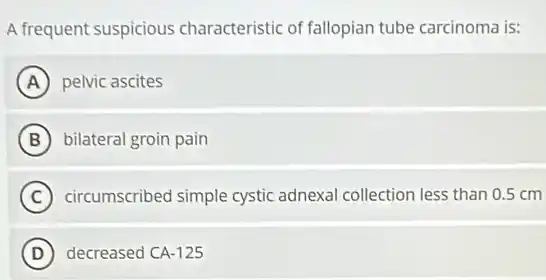 A frequent suspicious characteristic of fallopian tube carcinoma is:
A pelvic ascites
B bilateral groin pain
C circumscribed simple cystic adnexal collection less than 0.5 cm
D decreased CA-125