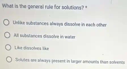 What is the general rule for solutions?
Unlike substances always dissolve in each other
All substances dissolve in water
Like dissolves like
Solutes are always present in larger amounts than solvents