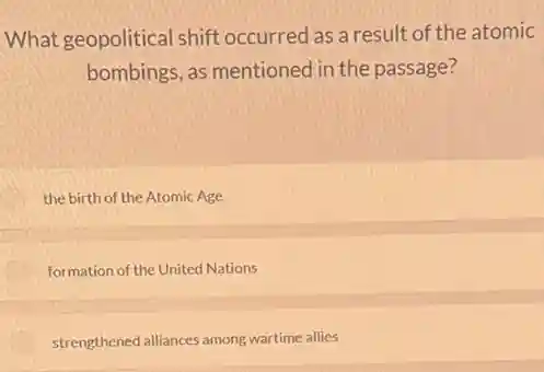 What geopolitical shift occurred as a result of the atomic
bombings, as mentioned in the passage?
the birth of the Atomic Age
formation of the United Nations
strengthened alliances among wartime allies