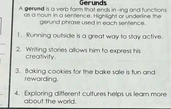 Gerunds
A gerund is a verb form that ends in -ing and functions
as a noun in a sentence. Highlight or underline the
gerund phrase used in each sentence.
1. Running outside is a great way to stay active.
2. Writing stories allows him to express his
creativity.
3. Baking cookies for the bake sale is fun and
rewarding.
4. Exploring different cultures helps us learn more
about the world.
