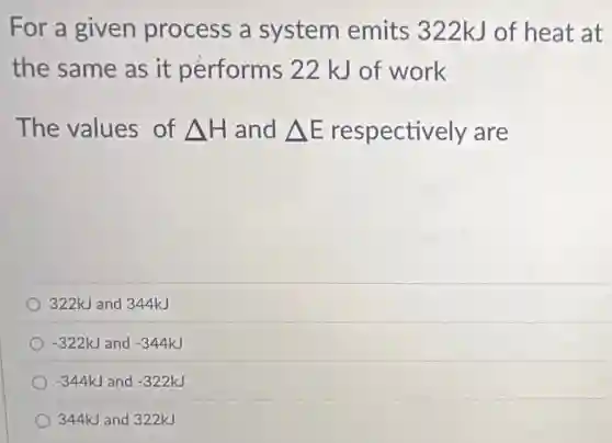 For a given process a system emits 322kJ of heat at
the same as it performs 22 kJ of work
The values of Delta H and Delta E respectively are
322kJ and 344kJ
-322kJ and -344kJ
-344kJ and -322kJ
344kJ and 322kJ
