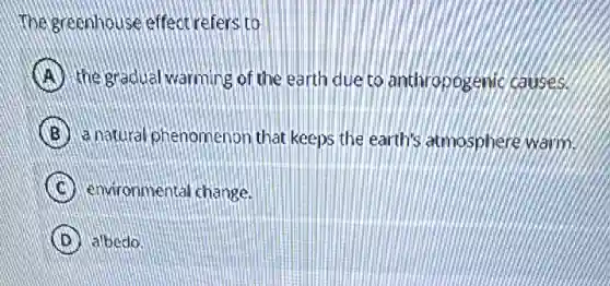 The greenhouse effect refers to
A the gradual warming of the earth due to anthropogenic causes.
B a natural phenomenor that keeps the earth's atmosphere warm.
C environmental change.
D albedo.