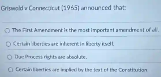 Griswold v Connecticut (1965) announced that:
The First Amendment is the most important amendment of all.
Certain liberties are inherent in liberty itself.
Due Process rights are absolute.
Certain liberties are implied by the text of the Constitution.