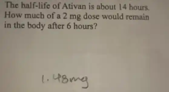 The half-life of Ativan is about 14 hours.
How much of a 2 mg dose would remain
in the body after 6 hours?