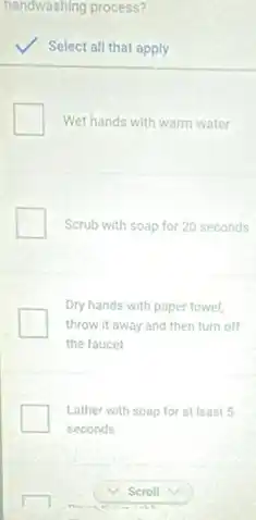 handwashing process?
Select all that apply
Wet hands with warm water
Scrub with soap for 20 seconds
Dry hands with paper towel,
throw it away and then turn off
the faucet
Lather with soap for at least 5
seconds
Scroll