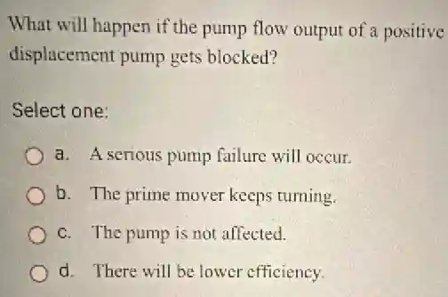 What will happen if the pump flow output of a positive
displacement pump gets blocked?
Select one:
a. A serious pump failure will occur.
b. The prime mover keeps turning.
c. The pump is not affected.
d. There will be lower efficiency.