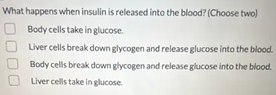 What happens when insulin is released into the blood? (Choose two)
Body cells take in glucose.
Liver cells break down glycogen and release glucose into the blood.
Body cells break down glycogen and release glucose into the blood.
Liver cells take in glucose.