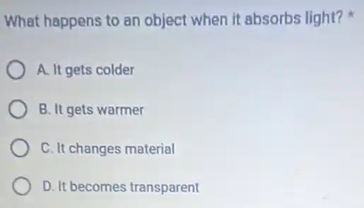 What happens to an object when it absorbs light?
A. It gets colder
B. It gets warmer
C. It changes material
D. It becomes transparent