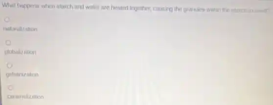 What happens when starch and water are heated together, causing the granules within the starch to swel?
naturalization
globalization
gelatinization
caramelization