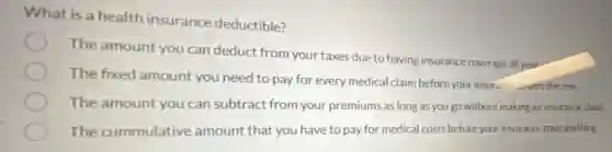 What is a health insurance deductible?
The amount you can deduct from your taxes due to having insurance coverage all year
The fixed amount you need to pay for every medical claim before your insurance covers the rest
The amount you can subtract from your premiums as long as you go without making an insurance claim
The cummulative amount that you have to pay for medical costs before your insurance pays anything