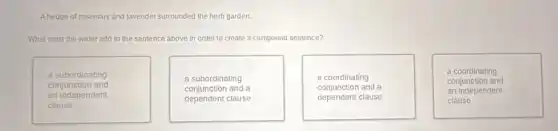 A hedge of rosemary and lavender surrounded the herb garden.
What must the writer add to the sentence above in order to create a compound sentence?
a subordinating
conjunction and
an independent
clause
a subordinating
conjunction and a
dependent clause
a coordinating
conjunction and a
dependent clause
a coordinating
conjunction and
an independent
clause