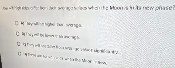 How will high tides differ from their average values when the Moon is in its new phase?
A) They will be higher than average.
B) They will be lower than average.
C) They will not differ from average values significantly.
D) There are no high tides when the Moon is new.