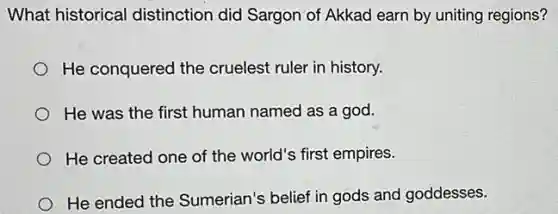 What historical distinction did Sargon of Akkad earn by uniting regions?
He conquered the cruelest ruler in history.
He was the first human named as a god.
He created one of the world's first empires.
He ended the Sumerian's belief in gods and goddesses.