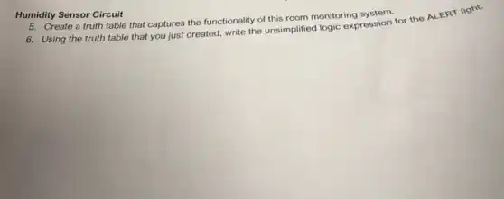 Humidity Sensor Circuit
5. Create a truth table that captures the functionality of this room monitoring
6. Using the truth table that you just created, write the unsimplified logic expression for the ALERT light.