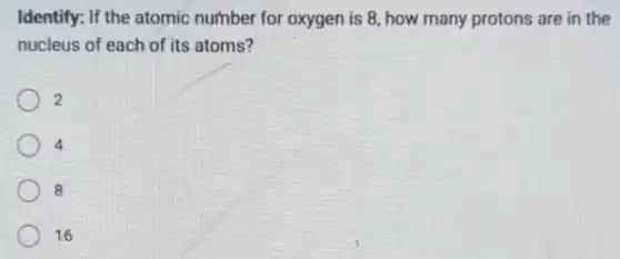 Identify: If the atomic number for oxygen is 8, how many protons are in the
nucleus of each of its atoms?
2
4
8
16