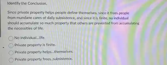 Identify the Conclusion.
Since private property helps people define themselves , since it frees people
from mundane cares of daily subsistence , and since it is finite,no individual
should accumulate so much property that others are prevented from accumulating
the necessities of life.
No individual...life.
Private property is finite.
Private property helps...themselves.
Private property frees .subsistence.