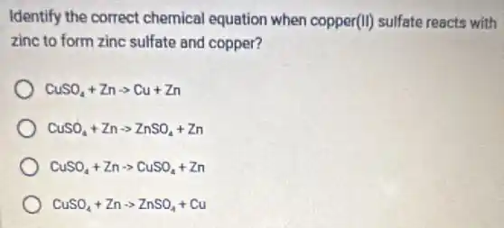 Identify the correct chemical equation when copper(II) sulfate reacts with
zinc to form zinc sulfate and copper?
CuSO_(4)+Znarrow Cu+Zn
CuSO_(4)+Znarrow ZnSO_(4)+Zn
CuSO_(4)+Znarrow CuSO_(4)+Zn
CuSO_(4)+Znarrow ZnSO_(4)+Cu